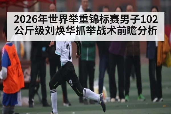 2026年世界举重锦标赛男子102公斤级刘焕华抓举战术前瞻分析